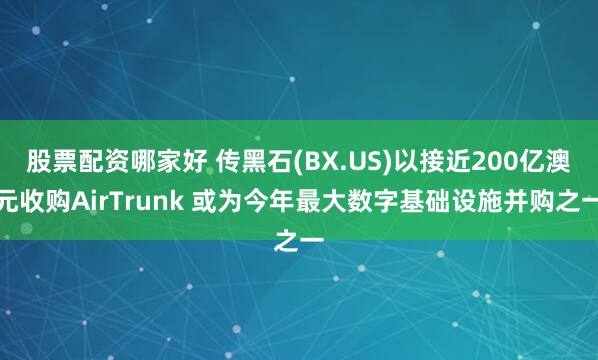 股票配资哪家好 传黑石(BX.US)以接近200亿澳元收购AirTrunk 或为今年最大数字基础设施并购之一