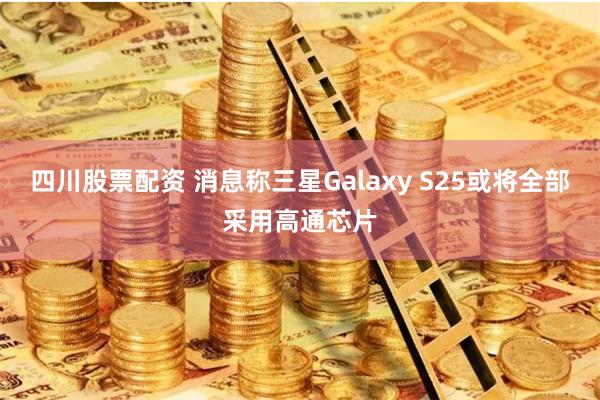 四川股票配资 消息称三星Galaxy S25或将全部采用高通芯片