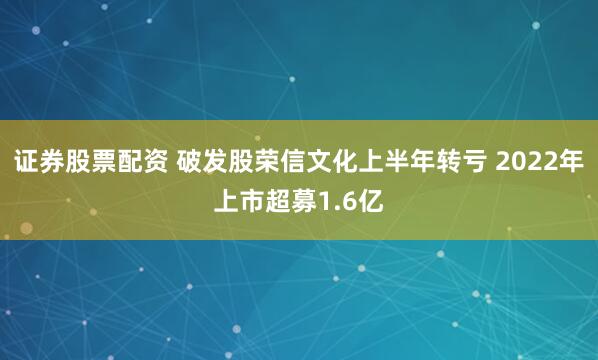 证券股票配资 破发股荣信文化上半年转亏 2022年上市超募1.6亿