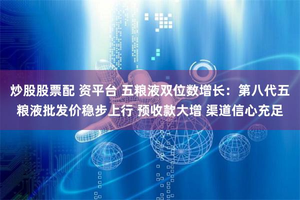 炒股股票配 资平台 五粮液双位数增长：第八代五粮液批发价稳步上行 预收款大增 渠道信心充足
