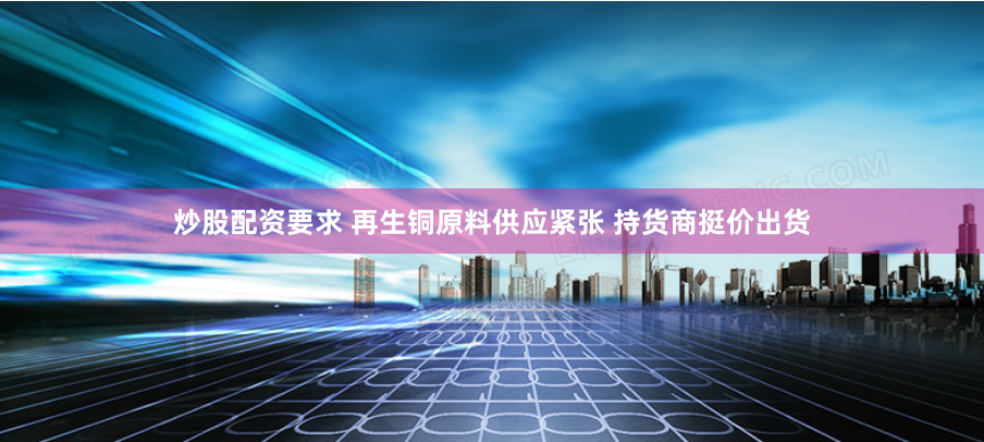炒股配资要求 再生铜原料供应紧张 持货商挺价出货