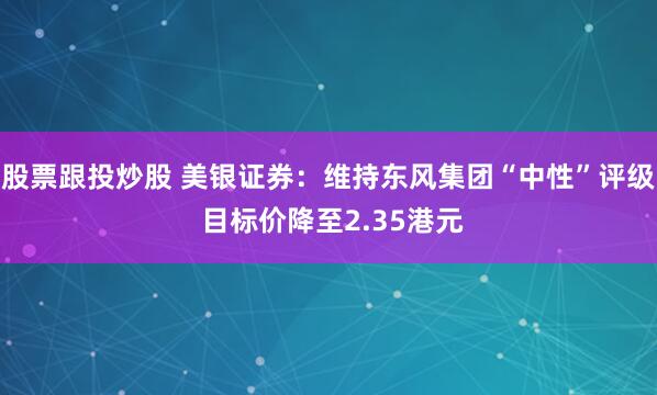 股票跟投炒股 美银证券：维持东风集团“中性”评级 目标价降至2.35港元