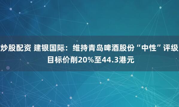 炒股配资 建银国际：维持青岛啤酒股份“中性”评级 目标价削20%至44.3港元