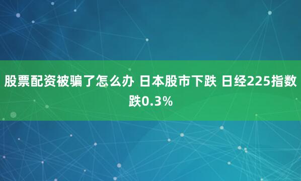 股票配资被骗了怎么办 日本股市下跌 日经225指数跌0.3%