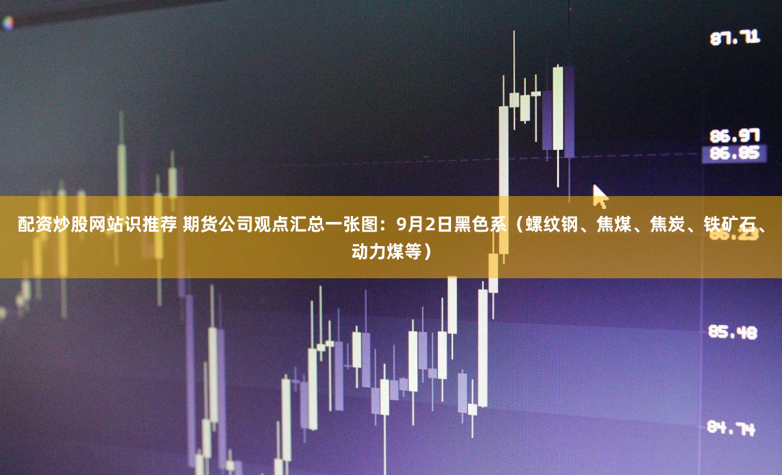配资炒股网站识推荐 期货公司观点汇总一张图：9月2日黑色系（螺纹钢、焦煤、焦炭、铁矿石、动力煤等）