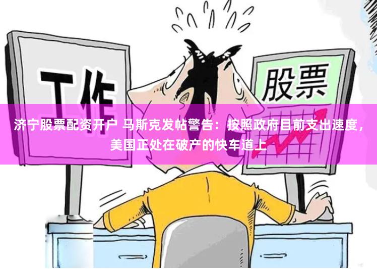 济宁股票配资开户 马斯克发帖警告：按照政府目前支出速度，美国正处在破产的快车道上