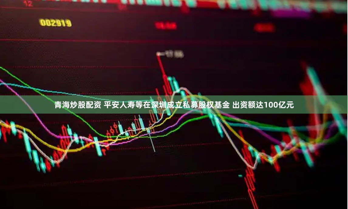 青海炒股配资 平安人寿等在深圳成立私募股权基金 出资额达100亿元