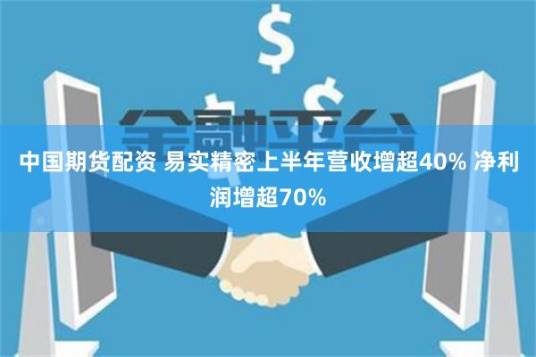 中国期货配资 易实精密上半年营收增超40% 净利润增超70%