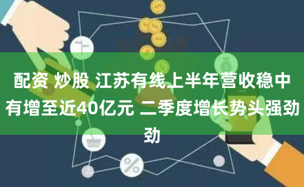 配资 炒股 江苏有线上半年营收稳中有增至近40亿元 二季度增长势头强劲