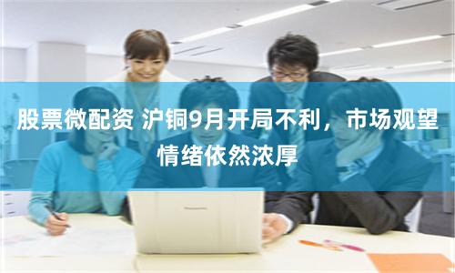 股票微配资 沪铜9月开局不利，市场观望情绪依然浓厚