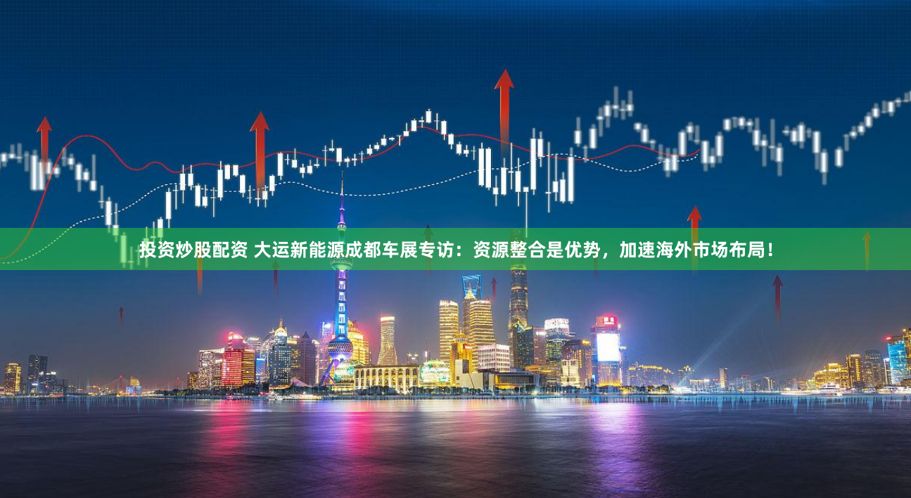 投资炒股配资 大运新能源成都车展专访：资源整合是优势，加速海外市场布局！