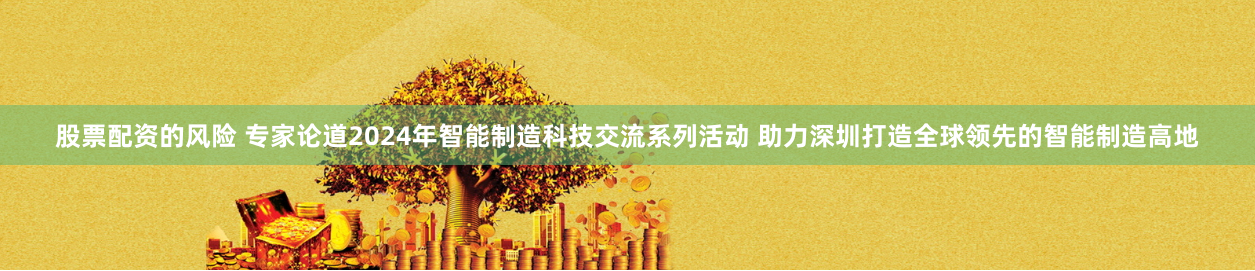 股票配资的风险 专家论道2024年智能制造科技交流系列活动 助力深圳打造全球领先的智能制造高地