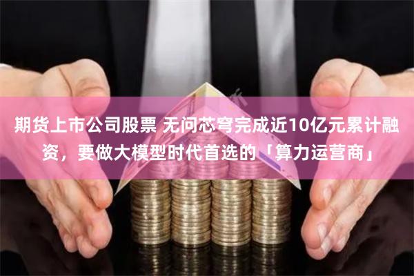 期货上市公司股票 无问芯穹完成近10亿元累计融资，要做大模型时代首选的「算力运营商」