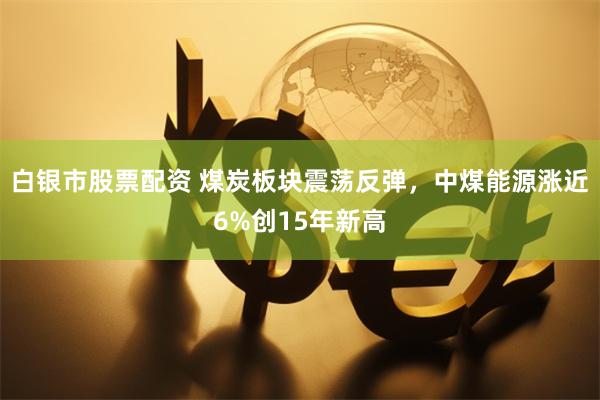 白银市股票配资 煤炭板块震荡反弹，中煤能源涨近6%创15年新高