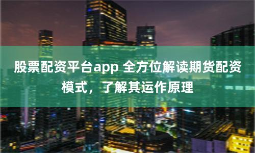 股票配资平台app 全方位解读期货配资模式，了解其运作原理