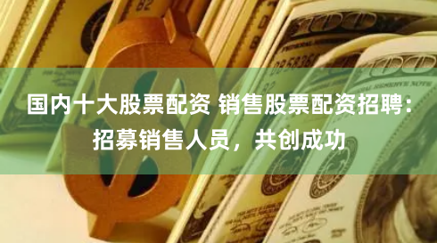 国内十大股票配资 销售股票配资招聘：招募销售人员，共创成功