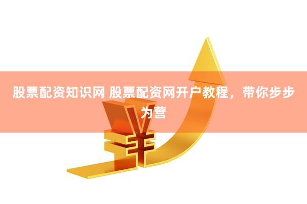 股票配资知识网 股票配资网开户教程，带你步步为营