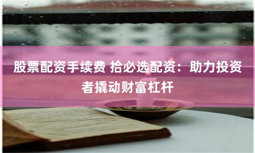 股票配资手续费 拾必选配资：助力投资者撬动财富杠杆