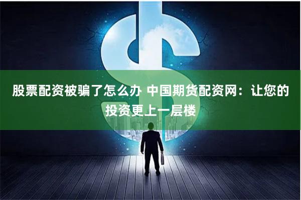 股票配资被骗了怎么办 中国期货配资网:让您的投资更上一层楼
