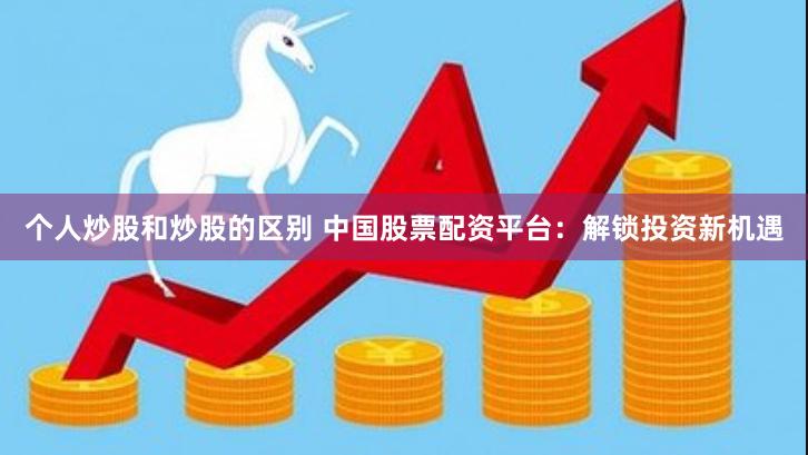 个人炒股和炒股的区别 中国股票配资平台：解锁投资新机遇