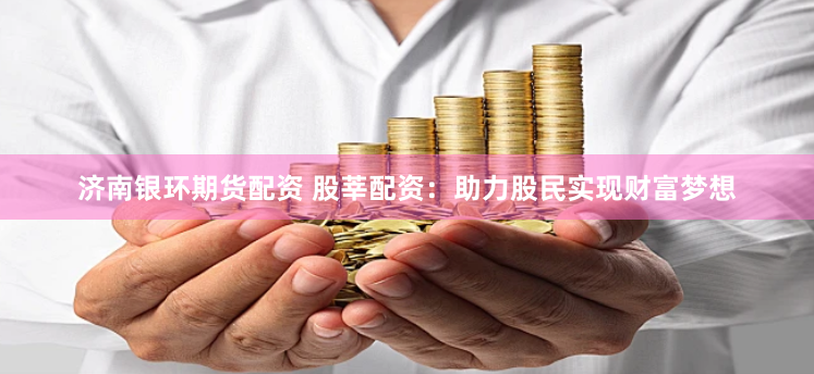 济南银环期货配资 股莘配资：助力股民实现财富梦想